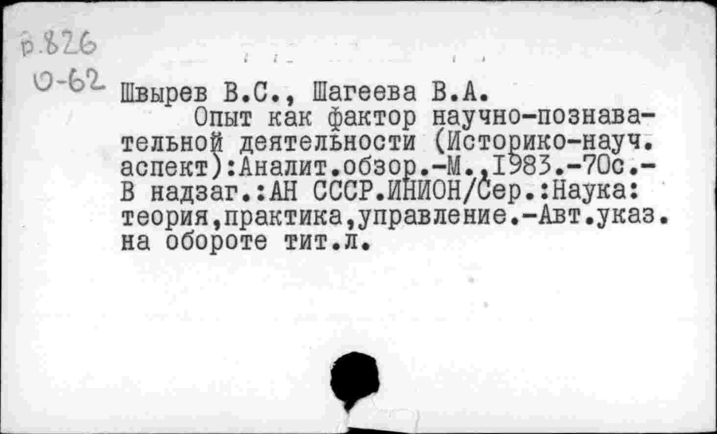 ﻿р Л 26
*	» Ч-	1	*
Швырев В.С., Шагеева В.А.
Опыт как фактор научно-познава-тельной деятельности (Историко-науч, аспект):Аналит.обзор.-М.,1985.-70с.-В надзаг.:АН СССР.ИНИОН/Сер.:Наука: теория,практика,управление.-Авт.указ, на обороте тит.л.